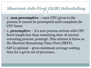 Shortest-Job-First (SJR) Scheduling

 1. non preemptive – once CPU given to the
  process it cannot be preempted until completes its
  CPU burst.
 2. preemptive – if a new process arrives with CPU
  burst length less than remaining time of current
  executing process, preempt. This scheme is know as
  the Shortest-Remaining-Time-First (SRTF).
 SJF is optimal – gives minimum average waiting
  time for a given set of processes.
 