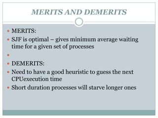 MERITS AND DEMERITS

 MERITS:
 SJF is optimal – gives minimum average waiting
    time for a given set of processes

 DEMERITS:
 Need to have a good heuristic to guess the next
  CPUexecution time
 Short duration processes will starve longer ones
 