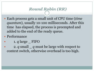 Round Robin (RR)

 Each process gets a small unit of CPU time (time
  quantum), usually 10-100 milliseconds. After this
  time has elapsed, the process is preempted and
  added to the end of the ready queue.
 Performance
     1. q large _ FIFO
     2. q small _ q must be large with respect to
  context switch, otherwise overhead is too high.
 