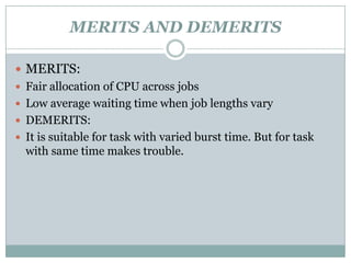 MERITS AND DEMERITS

 MERITS:
 Fair allocation of CPU across jobs
 Low average waiting time when job lengths vary
 DEMERITS:
 It is suitable for task with varied burst time. But for task
  with same time makes trouble.
 