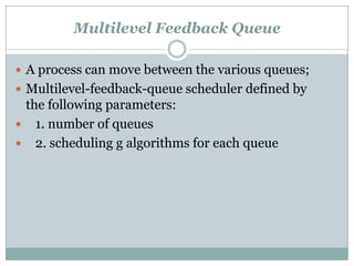 Multilevel Feedback Queue

 A process can move between the various queues;
 Multilevel-feedback-queue scheduler defined by
 the following parameters:
 1. number of queues
 2. scheduling g algorithms for each queue
 