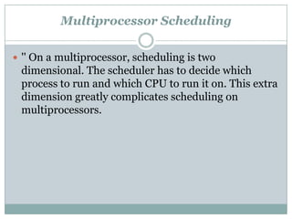 Multiprocessor Scheduling

 '' On a multiprocessor, scheduling is two
 dimensional. The scheduler has to decide which
 process to run and which CPU to run it on. This extra
 dimension greatly complicates scheduling on
 multiprocessors.
 