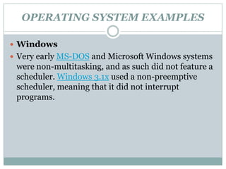 OPERATING SYSTEM EXAMPLES

 Windows
 Very early MS-DOS and Microsoft Windows systems
 were non-multitasking, and as such did not feature a
 scheduler. Windows 3.1x used a non-preemptive
 scheduler, meaning that it did not interrupt
 programs.
 