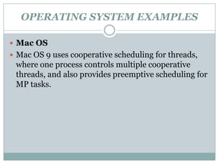OPERATING SYSTEM EXAMPLES

 Mac OS
 Mac OS 9 uses cooperative scheduling for threads,
 where one process controls multiple cooperative
 threads, and also provides preemptive scheduling for
 MP tasks.
 