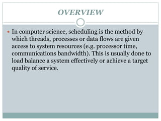 OVERVIEW

 In computer science, scheduling is the method by
 which threads, processes or data flows are given
 access to system resources (e.g. processor time,
 communications bandwidth). This is usually done to
 load balance a system effectively or achieve a target
 quality of service.
 