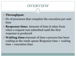 OVERVIEW

 Throughput:
 No of processes that complete the execution per unit
  time
 Response time: Amount of time it takes from
  when a request was submitted until the first
  response is produced
 Waiting time:Amount of time a process has been
  waiting in the ready queue Response time = waiting
  time + execution time
 