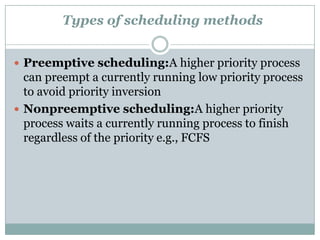 Types of scheduling methods


 Preemptive scheduling:A higher priority process
  can preempt a currently running low priority process
  to avoid priority inversion
 Nonpreemptive scheduling:A higher priority
  process waits a currently running process to finish
  regardless of the priority e.g., FCFS
 
