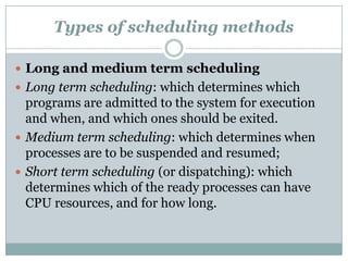 Types of scheduling methods

 Long and medium term scheduling
 Long term scheduling: which determines which
  programs are admitted to the system for execution
  and when, and which ones should be exited.
 Medium term scheduling: which determines when
  processes are to be suspended and resumed;
 Short term scheduling (or dispatching): which
  determines which of the ready processes can have
  CPU resources, and for how long.
 