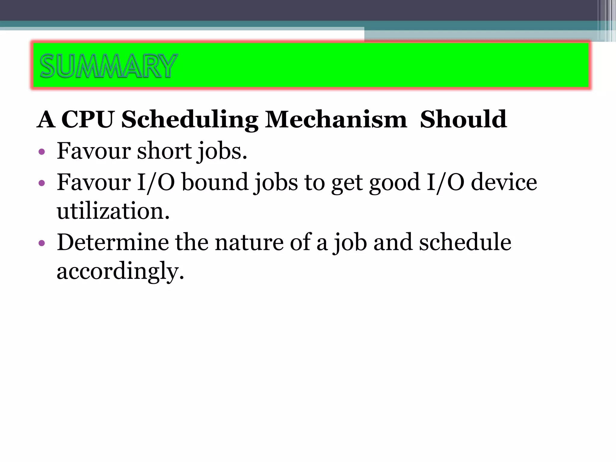A CPU Scheduling Mechanism Should
• Favour short jobs.
• Favour I/O bound jobs to get good I/O device
utilization.
• Determine the nature of a job and schedule
accordingly.
 