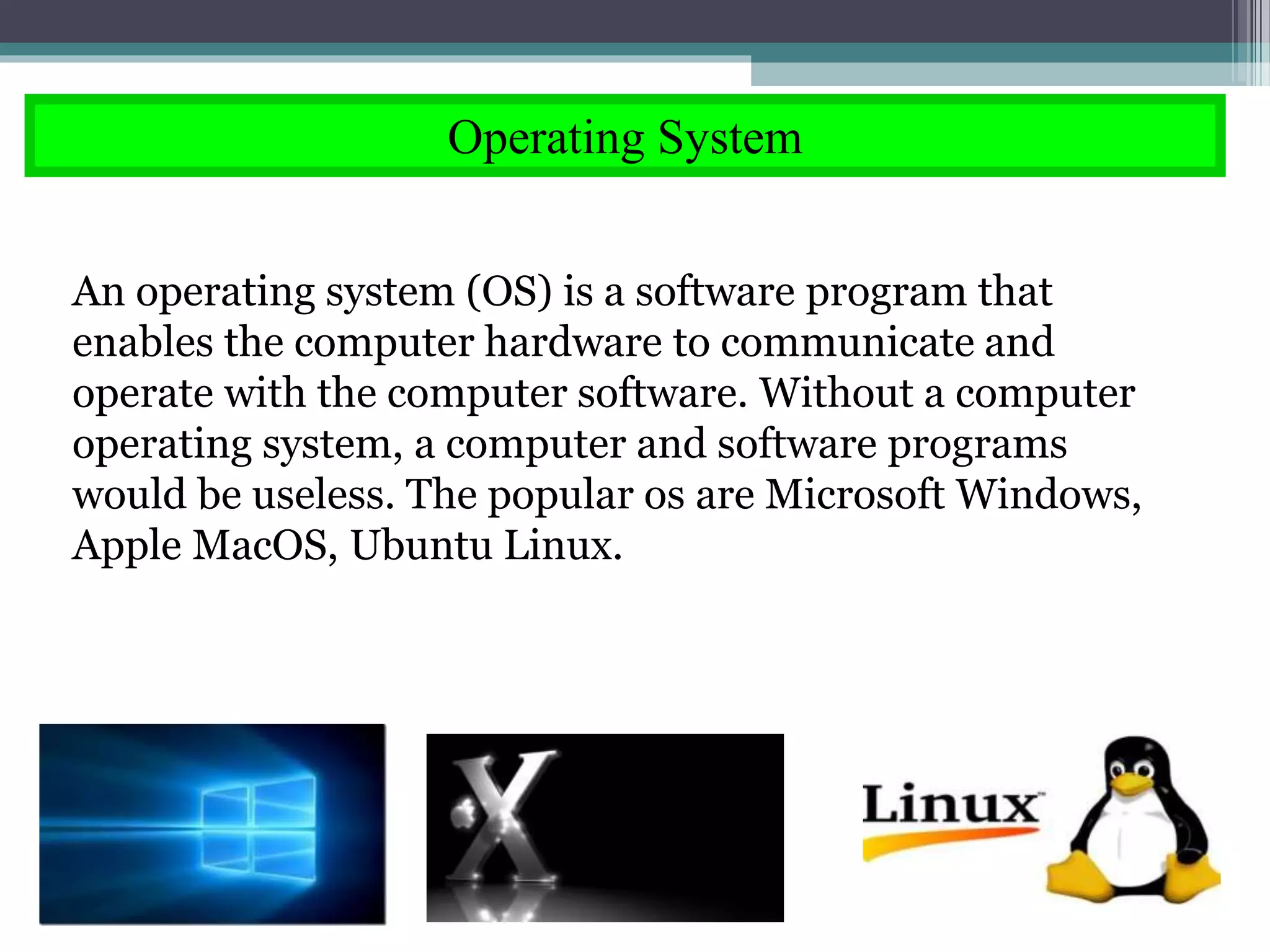 Operating System
An operating system (OS) is a software program that
enables the computer hardware to communicate and
operate with the computer software. Without a computer
operating system, a computer and software programs
would be useless. The popular os are Microsoft Windows,
Apple MacOS, Ubuntu Linux.
 