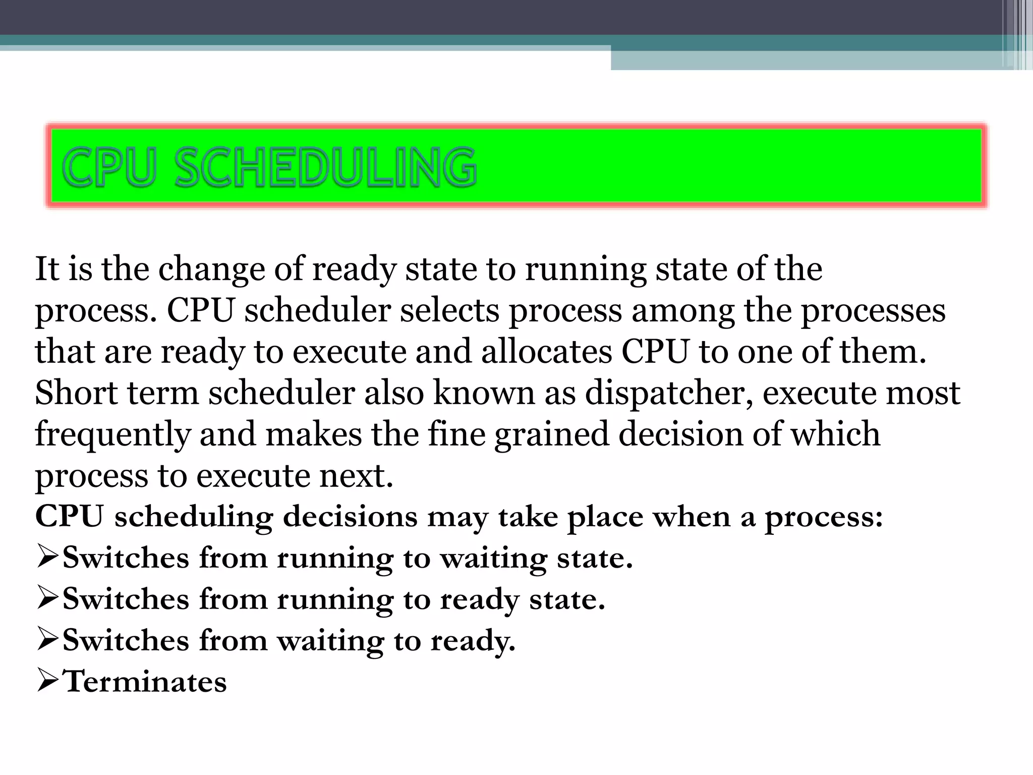 It is the change of ready state to running state of the
process. CPU scheduler selects process among the processes
that are ready to execute and allocates CPU to one of them.
Short term scheduler also known as dispatcher, execute most
frequently and makes the fine grained decision of which
process to execute next.
CPU scheduling decisions may take place when a process:
Switches from running to waiting state.
Switches from running to ready state.
Switches from waiting to ready.
Terminates
 