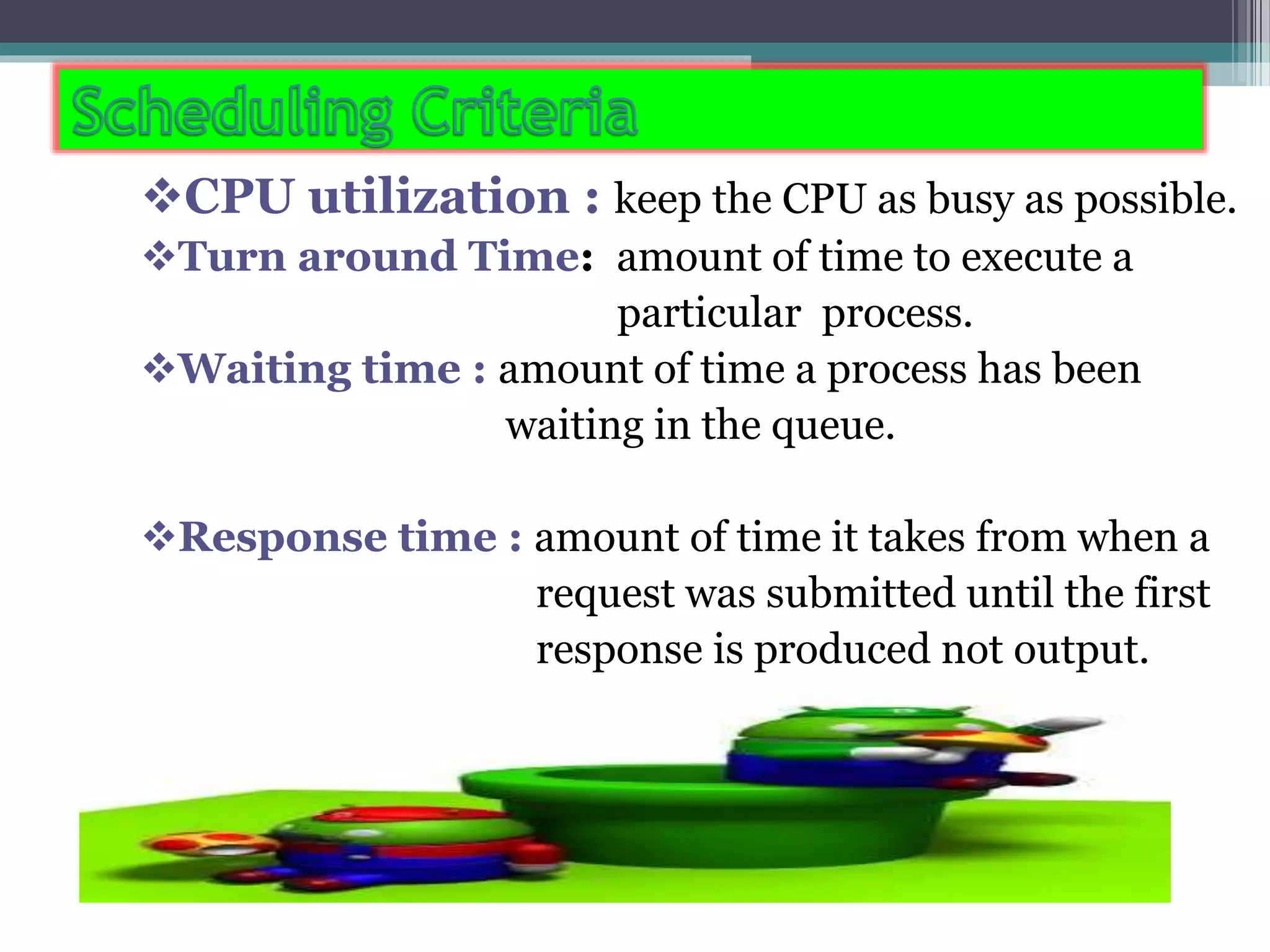 CPU utilization : keep the CPU as busy as possible.
Turn around Time: amount of time to execute a
particular process.
Waiting time : amount of time a process has been
waiting in the queue.
Response time : amount of time it takes from when a
request was submitted until the first
response is produced not output.
 