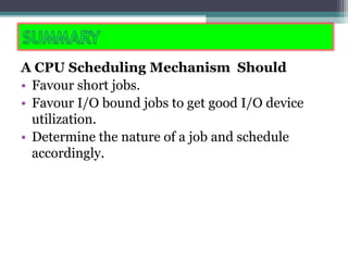 A CPU Scheduling Mechanism Should
• Favour short jobs.
• Favour I/O bound jobs to get good I/O device
utilization.
• Determine the nature of a job and schedule
accordingly.
 