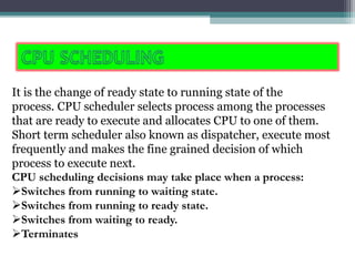 It is the change of ready state to running state of the
process. CPU scheduler selects process among the processes
that are ready to execute and allocates CPU to one of them.
Short term scheduler also known as dispatcher, execute most
frequently and makes the fine grained decision of which
process to execute next.
CPU scheduling decisions may take place when a process:
Switches from running to waiting state.
Switches from running to ready state.
Switches from waiting to ready.
Terminates
 