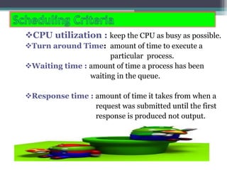 CPU utilization : keep the CPU as busy as possible.
Turn around Time: amount of time to execute a
particular process.
Waiting time : amount of time a process has been
waiting in the queue.
Response time : amount of time it takes from when a
request was submitted until the first
response is produced not output.
 