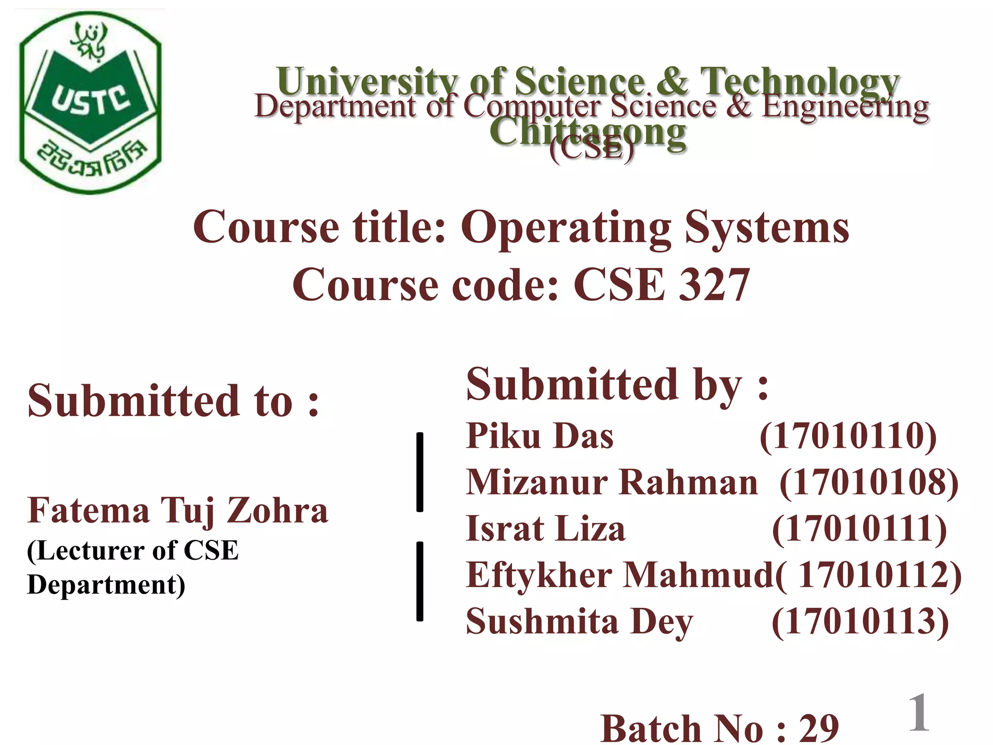 University of Science & Technology
Chittagong
Course title: Operating Systems
Course code: CSE 327
Department of Computer Science & Engineering
(CSE)
1
Submitted by :
Piku Das (17010110)
Mizanur Rahman (17010108)
Israt Liza (17010111)
Eftykher Mahmud( 17010112)
Sushmita Dey (17010113)
Batch No : 29
Submitted to :
Fatema Tuj Zohra
(Lecturer of CSE
Department)
|
|
 
