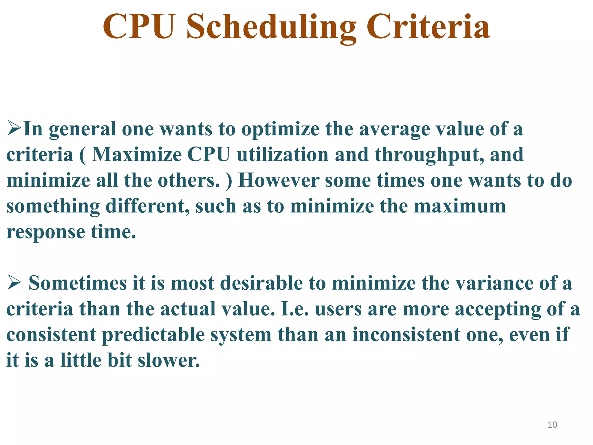 10
In general one wants to optimize the average value of a
criteria ( Maximize CPU utilization and throughput, and
minimize all the others. ) However some times one wants to do
something different, such as to minimize the maximum
response time.
 Sometimes it is most desirable to minimize the variance of a
criteria than the actual value. I.e. users are more accepting of a
consistent predictable system than an inconsistent one, even if
it is a little bit slower.
CPU Scheduling Criteria
 