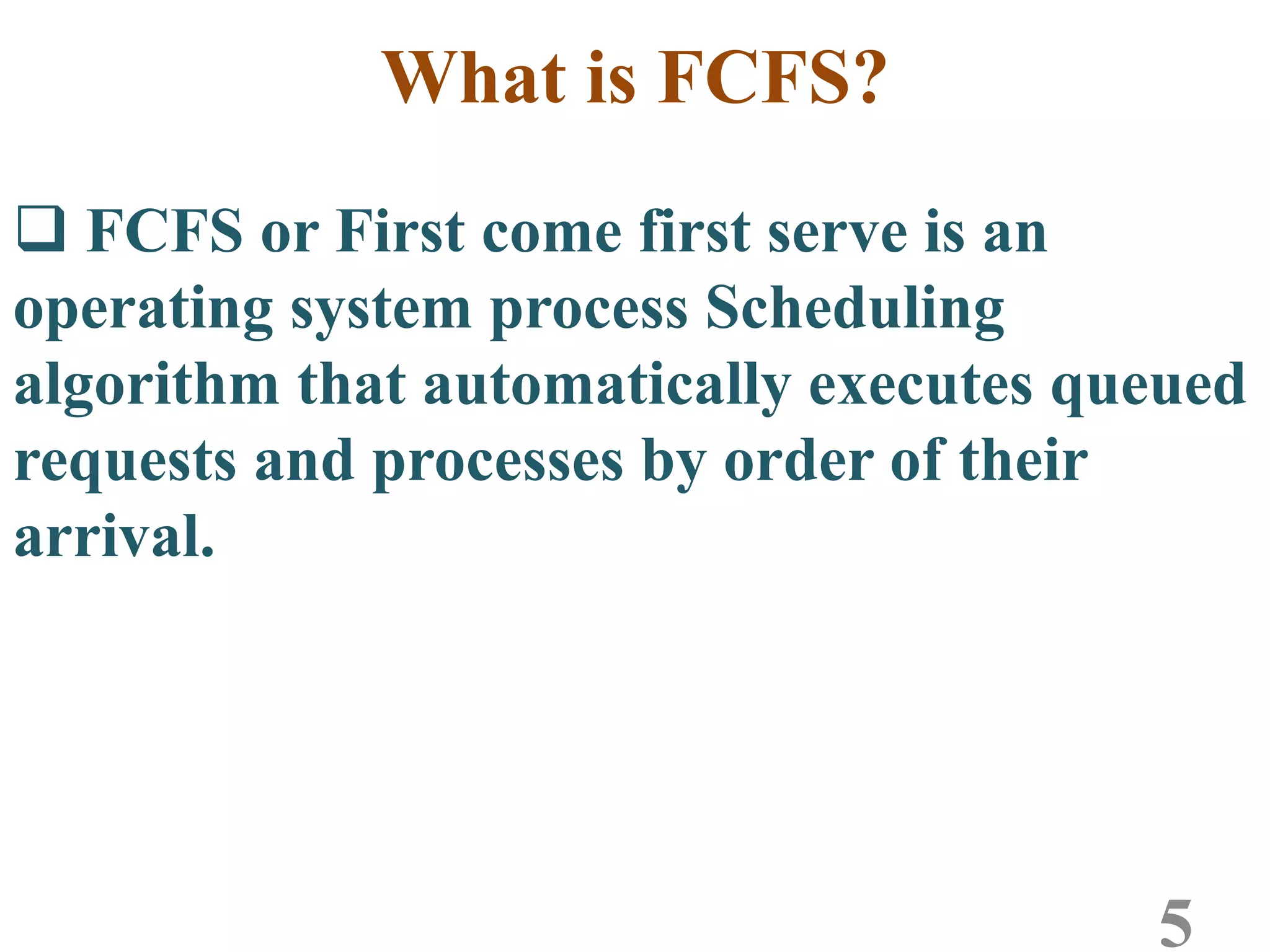 What is FCFS?
 FCFS or First come first serve is an
operating system process Scheduling
algorithm that automatically executes queued
requests and processes by order of their
arrival.
5
 