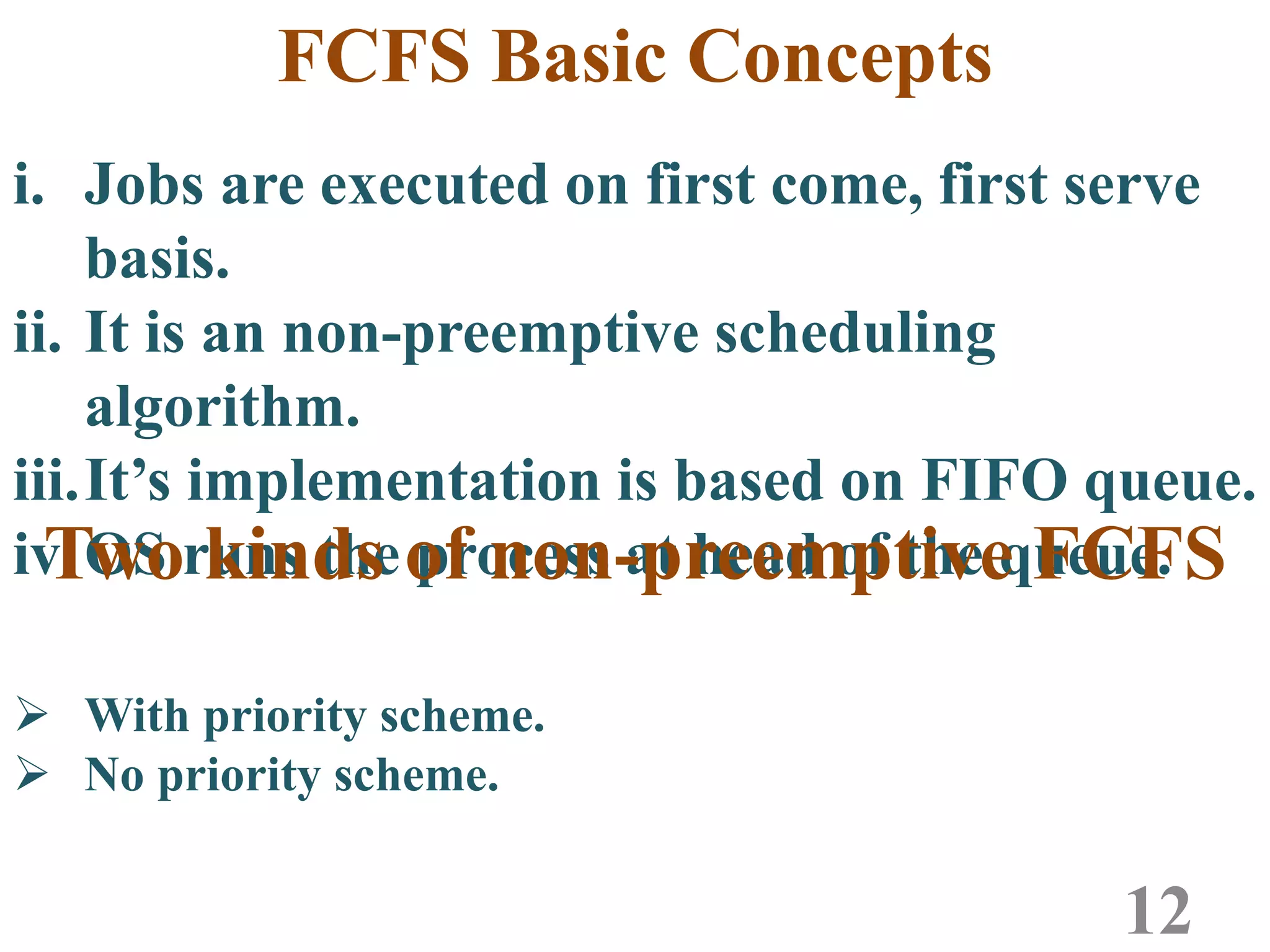 i. Jobs are executed on first come, first serve
basis.
ii. It is an non-preemptive scheduling
algorithm.
iii.It’s implementation is based on FIFO queue.
iv.OS runs the process at head of the queue.
FCFS Basic Concepts
12
Two kinds of non-preemptive FCFS
 With priority scheme.
 No priority scheme.
 