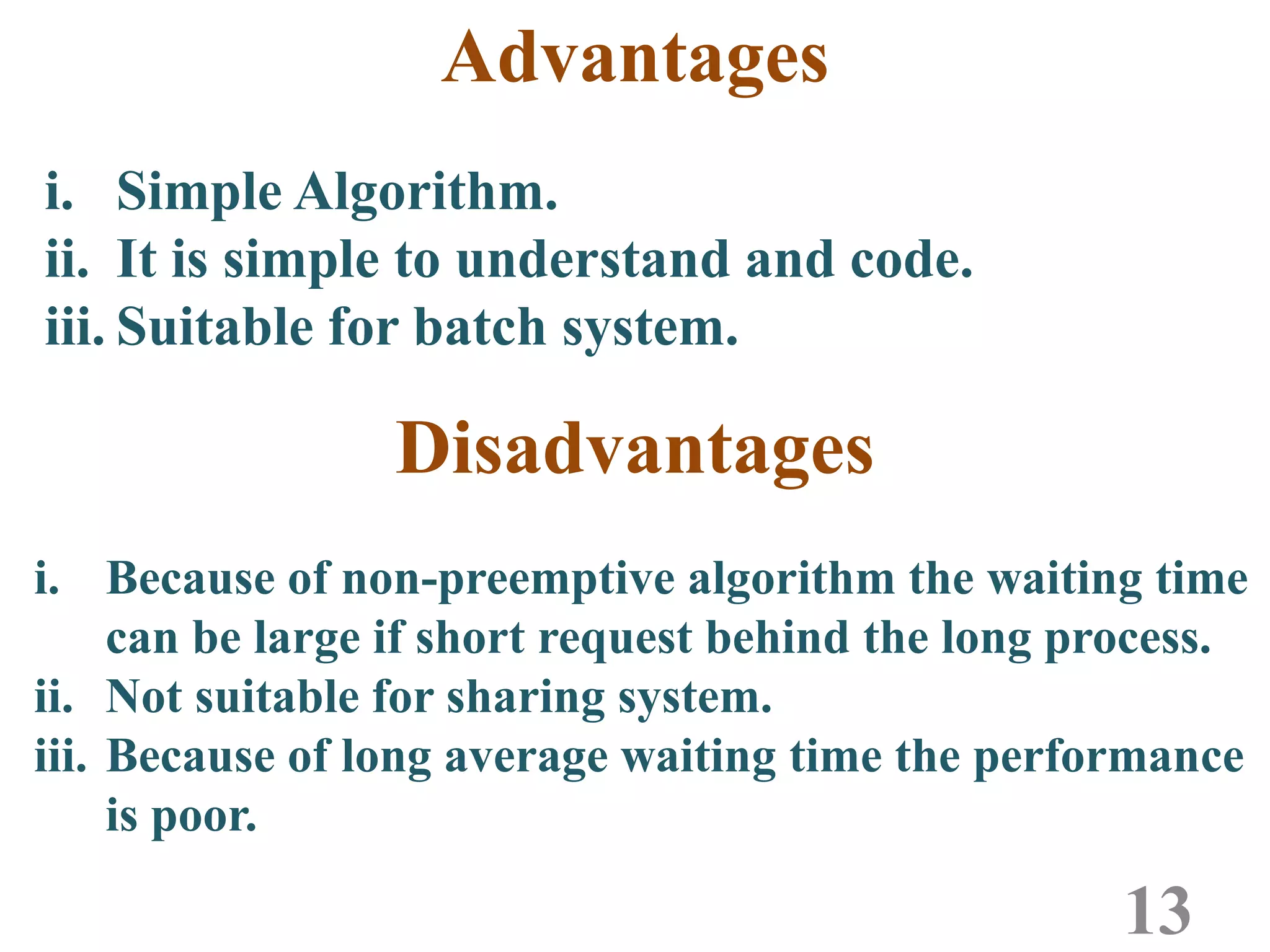 Advantages
13
i. Simple Algorithm.
ii. It is simple to understand and code.
iii. Suitable for batch system.
i. Because of non-preemptive algorithm the waiting time
can be large if short request behind the long process.
ii. Not suitable for sharing system.
iii. Because of long average waiting time the performance
is poor.
Disadvantages
 