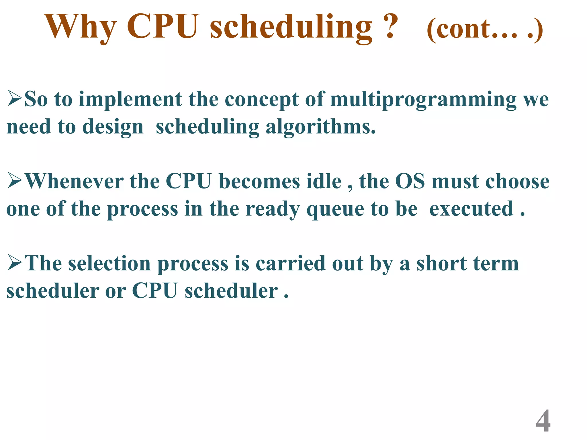 Why CPU scheduling ? (cont… .)
So to implement the concept of multiprogramming we
need to design scheduling algorithms.
Whenever the CPU becomes idle , the OS must choose
one of the process in the ready queue to be executed .
The selection process is carried out by a short term
scheduler or CPU scheduler .
4
 