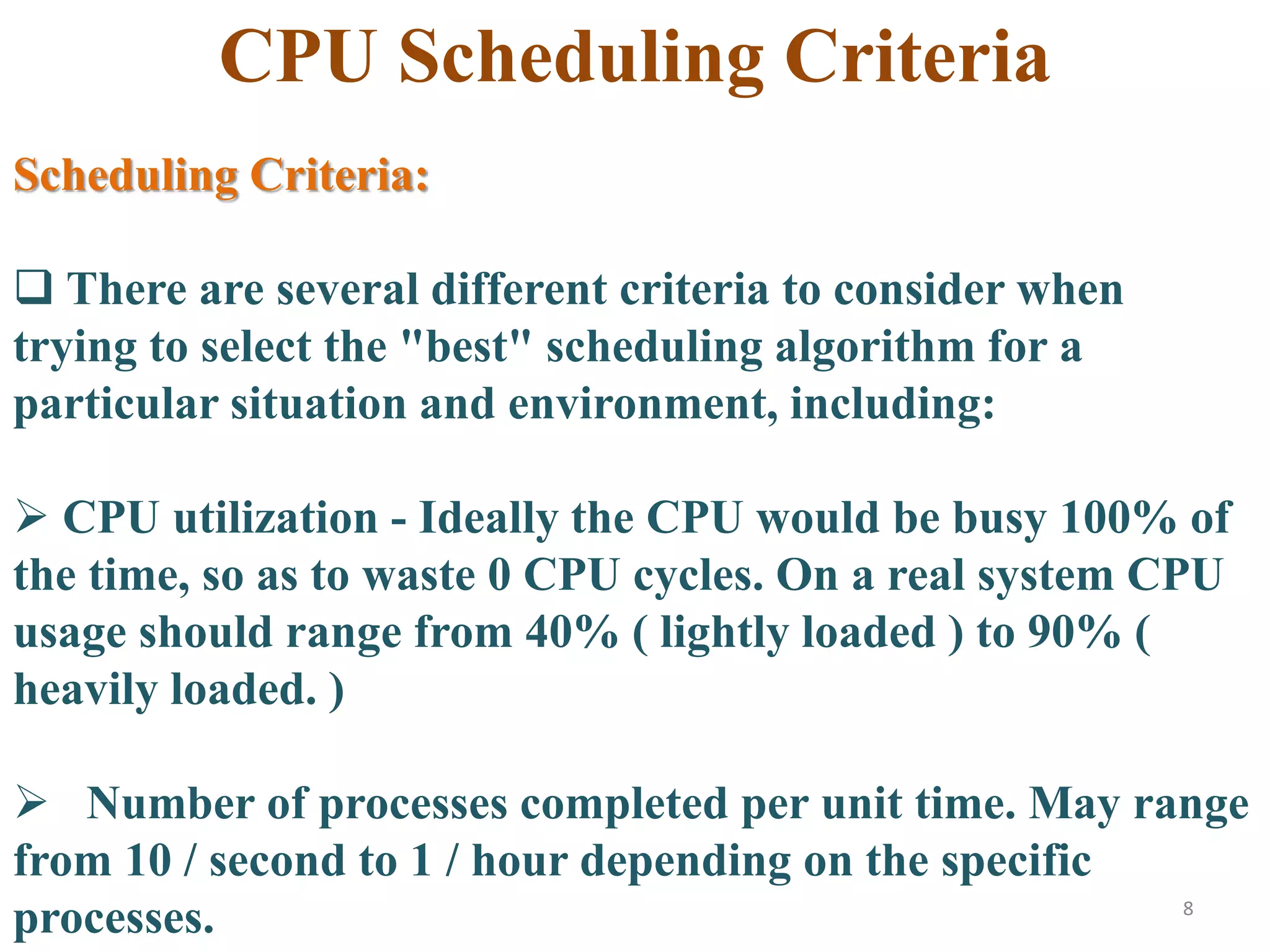 8
CPU Scheduling Criteria
Scheduling Criteria:
 There are several different criteria to consider when
trying to select the "best" scheduling algorithm for a
particular situation and environment, including:
 CPU utilization - Ideally the CPU would be busy 100% of
the time, so as to waste 0 CPU cycles. On a real system CPU
usage should range from 40% ( lightly loaded ) to 90% (
heavily loaded. )
 Number of processes completed per unit time. May range
from 10 / second to 1 / hour depending on the specific
processes.
 