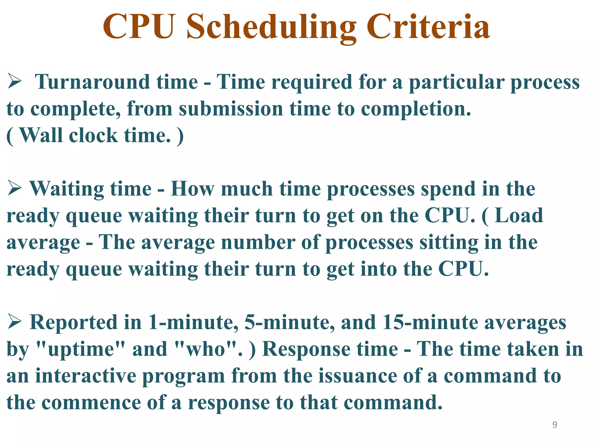 9
 Turnaround time - Time required for a particular process
to complete, from submission time to completion.
( Wall clock time. )
 Waiting time - How much time processes spend in the
ready queue waiting their turn to get on the CPU. ( Load
average - The average number of processes sitting in the
ready queue waiting their turn to get into the CPU.
 Reported in 1-minute, 5-minute, and 15-minute averages
by "uptime" and "who". ) Response time - The time taken in
an interactive program from the issuance of a command to
the commence of a response to that command.
CPU Scheduling Criteria
 