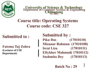 University of Science & Technology
Chittagong
Course title: Operating Systems
Course code: CSE 327
Department of Computer Science & Engineering
(CSE)
1
Submitted by :
Piku Das (17010110)
Mizanur Rahman (17010108)
Israt Liza (17010111)
Eftykher Mahmud( 17010112)
Sushmita Dey (17010113)
Batch No : 29
Submitted to :
Fatema Tuj Zohra
(Lecturer of CSE
Department)
|
|
 