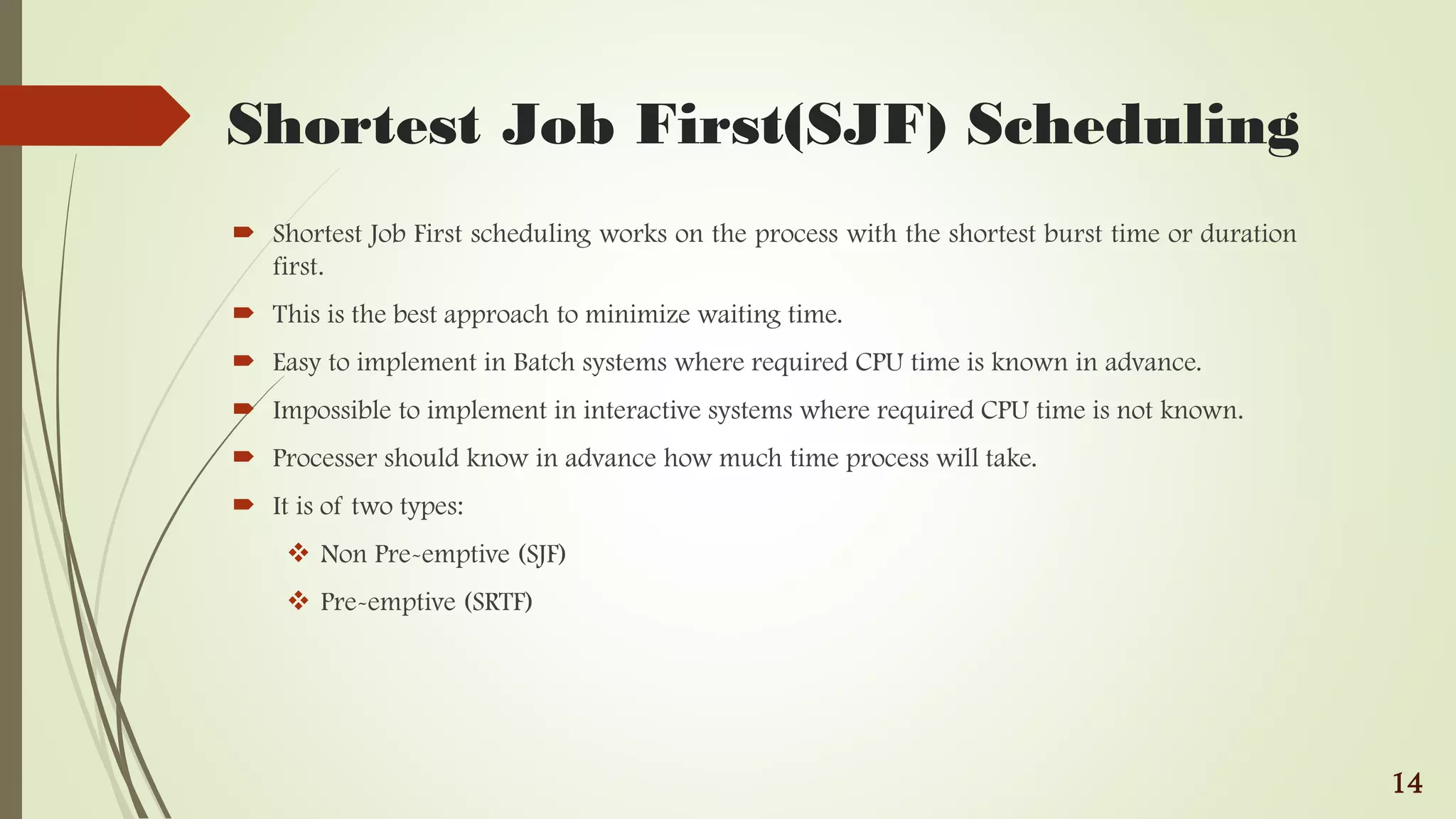 Shortest Job First(SJF) Scheduling
 Shortest Job First scheduling works on the process with the shortest burst time or duration
first.
 This is the best approach to minimize waiting time.
 Easy to implement in Batch systems where required CPU time is known in advance.
 Impossible to implement in interactive systems where required CPU time is not known.
 Processer should know in advance how much time process will take.
 It is of two types:
 Non Pre-emptive (SJF)
 Pre-emptive (SRTF)
14
 