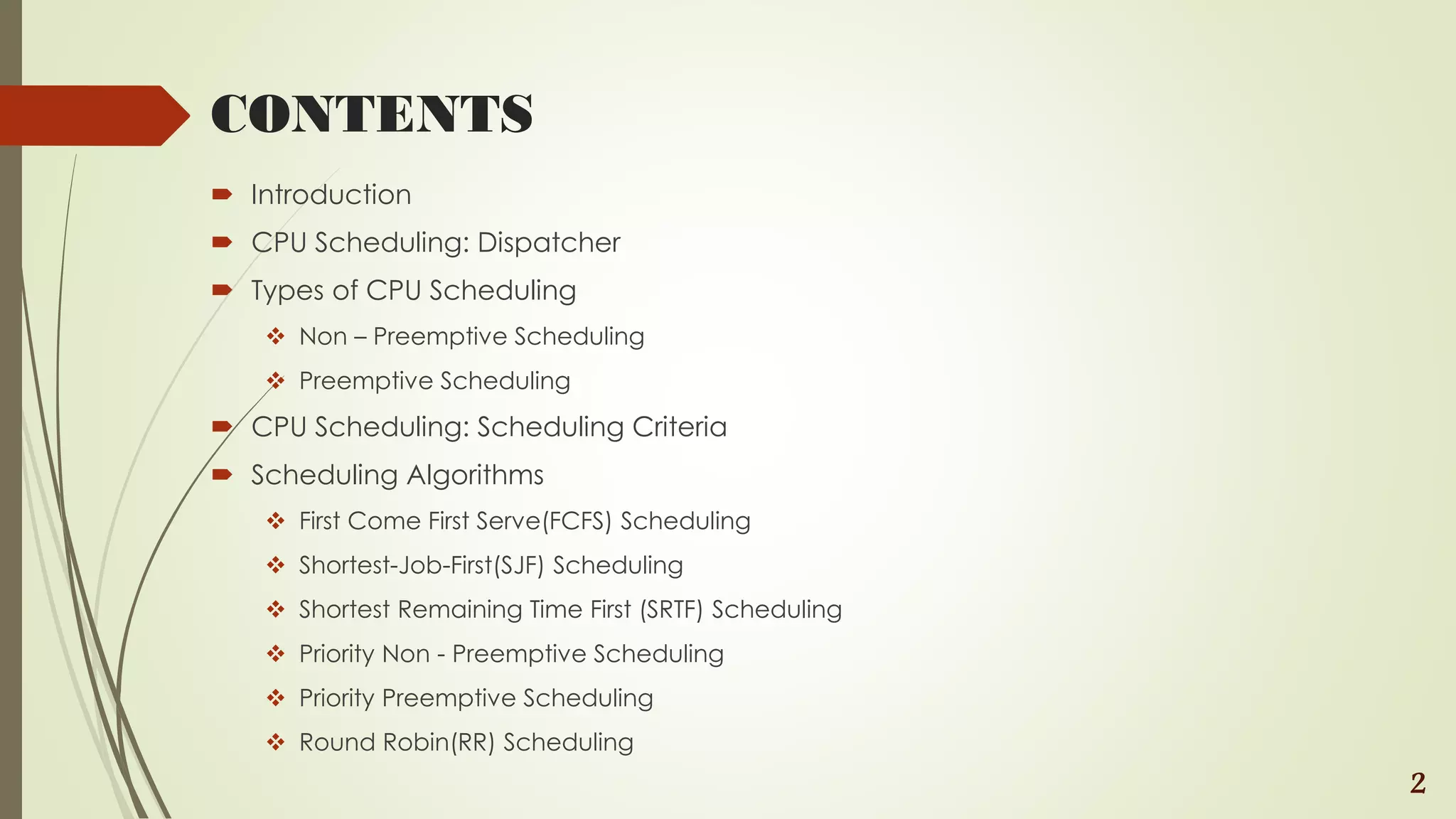 CONTENTS
 Introduction
 CPU Scheduling: Dispatcher
 Types of CPU Scheduling
 Non – Preemptive Scheduling
 Preemptive Scheduling
 CPU Scheduling: Scheduling Criteria
 Scheduling Algorithms
 First Come First Serve(FCFS) Scheduling
 Shortest-Job-First(SJF) Scheduling
 Shortest Remaining Time First (SRTF) Scheduling
 Priority Non - Preemptive Scheduling
 Priority Preemptive Scheduling
 Round Robin(RR) Scheduling
2
 