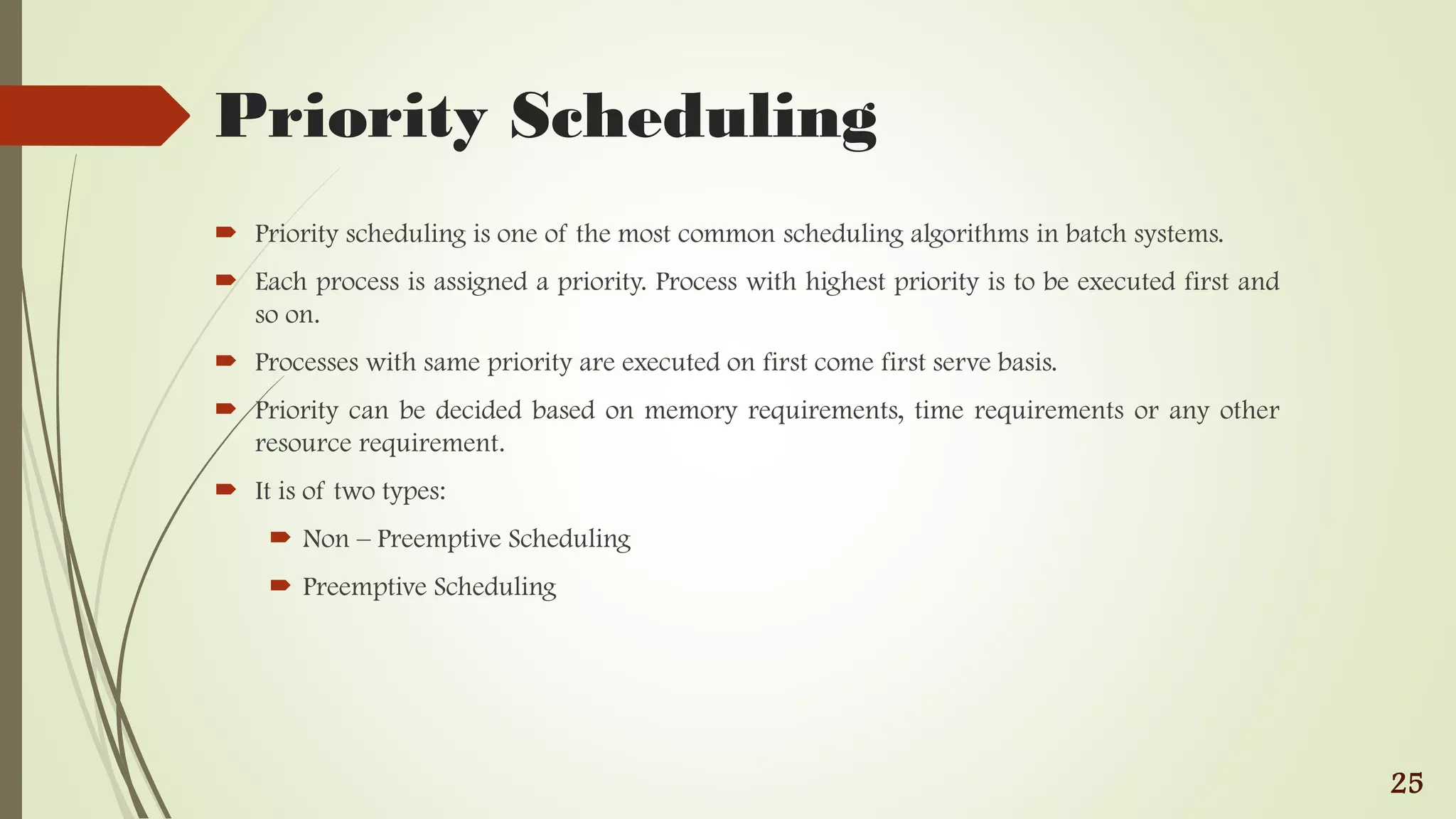 Priority Scheduling
 Priority scheduling is one of the most common scheduling algorithms in batch systems.
 Each process is assigned a priority. Process with highest priority is to be executed first and
so on.
 Processes with same priority are executed on first come first serve basis.
 Priority can be decided based on memory requirements, time requirements or any other
resource requirement.
 It is of two types:
 Non – Preemptive Scheduling
 Preemptive Scheduling
25
 