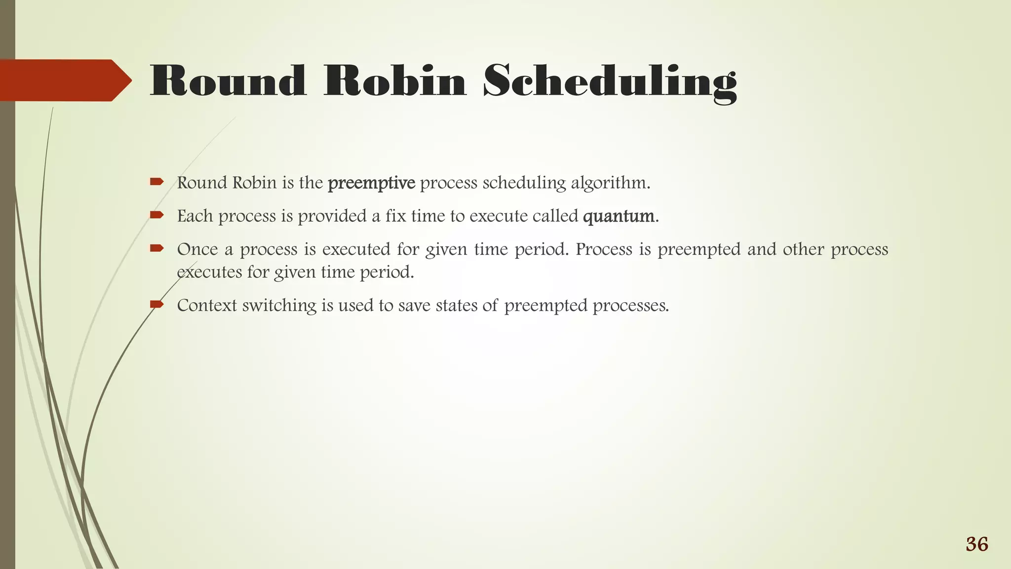 Round Robin Scheduling
 Round Robin is the preemptive process scheduling algorithm.
 Each process is provided a fix time to execute called quantum.
 Once a process is executed for given time period. Process is preempted and other process
executes for given time period.
 Context switching is used to save states of preempted processes.
36
 