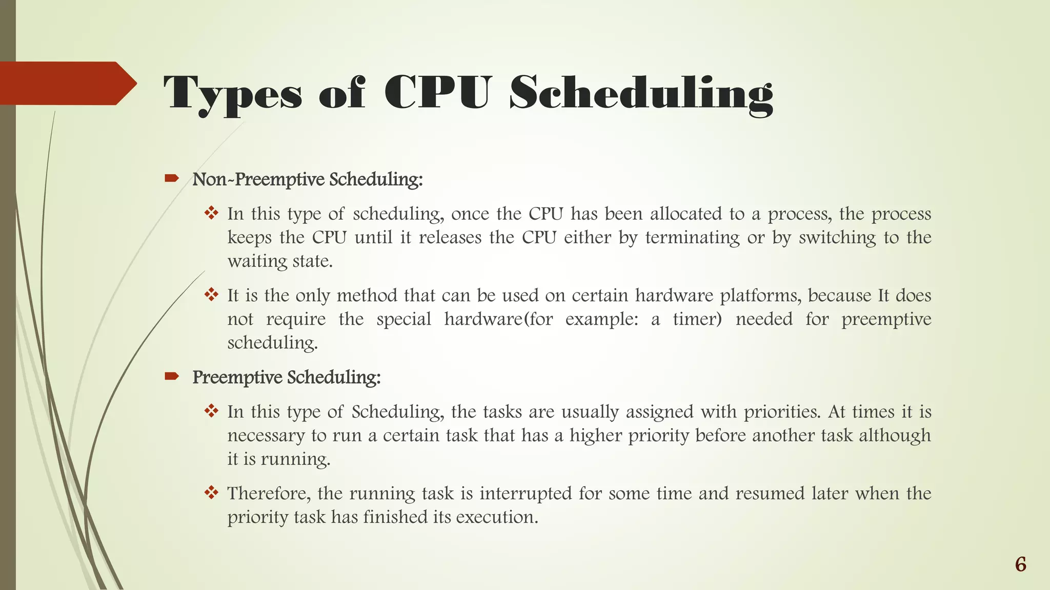 Types of CPU Scheduling
 Non-Preemptive Scheduling:
 In this type of scheduling, once the CPU has been allocated to a process, the process
keeps the CPU until it releases the CPU either by terminating or by switching to the
waiting state.
 It is the only method that can be used on certain hardware platforms, because It does
not require the special hardware(for example: a timer) needed for preemptive
scheduling.
 Preemptive Scheduling:
 In this type of Scheduling, the tasks are usually assigned with priorities. At times it is
necessary to run a certain task that has a higher priority before another task although
it is running.
 Therefore, the running task is interrupted for some time and resumed later when the
priority task has finished its execution.
6
 
