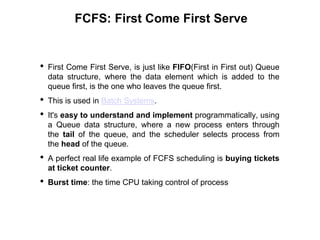FCFS: First Come First Serve
• First Come First Serve, is just like FIFO(First in First out) Queue
data structure, where the data element which is added to the
queue first, is the one who leaves the queue first.
• This is used in Batch Systems.
• It's easy to understand and implement programmatically, using
a Queue data structure, where a new process enters through
the tail of the queue, and the scheduler selects process from
the head of the queue.
• A perfect real life example of FCFS scheduling is buying tickets
at ticket counter.
• Burst time: the time CPU taking control of process
 