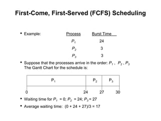 First-Come, First-Served (FCFS) Scheduling
• Example: Process Burst Time
P1 24
P2 3
P3 3
• Suppose that the processes arrive in the order: P1 , P2 , P3
The Gantt Chart for the schedule is:
• Waiting time for P1 = 0; P2 = 24; P3 = 27
• Average waiting time: (0 + 24 + 27)/3 = 17
P1 P2 P3
24 27 30
0
 