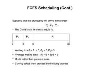 FCFS Scheduling (Cont.)
Suppose that the processes will arrive in the order
P2 , P3 , P1 .
• The Gantt chart for the schedule is:
• Waiting time for P1 = 6; P2 = 0; P3 = 3
• Average waiting time: (6 + 0 + 3)/3 = 3
• Much better than previous case.
• Convoy effect short process behind long process
P1
P3
P2
6
3 30
0
 