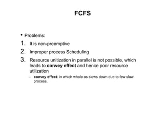 FCFS
• Problems:
1. It is non-preemptive
2. Improper process Scheduling
3. Resource unitization in parallel is not possible, which
leads to convey effect and hence poor resource
utilization
– convey effect: in which whole os slows down due to few slow
process.
 