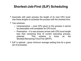 Shortest-Job-First (SJF) Scheduling
• Associate with each process the length of its next CPU burst.
Use these lengths to schedule the process with the shortest time.
• Two schemes:
– nonpreemptive – once CPU given to the process it cannot
be preempted until completes its CPU burst.
– Preemptive – if a new process arrives with CPU burst length
less than remaining time of current executing process,
preempt. This scheme is know as the
Shortest-Remaining-Time-First (SRTF).
• SJF is optimal – gives minimum average waiting time for a given
set of processes.
 