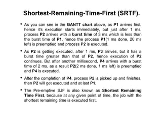 Shortest-Remaining-Time-First (SRTF).
• As you can see in the GANTT chart above, as P1 arrives first,
hence it's execution starts immediately, but just after 1 ms,
process P2 arrives with a burst time of 3 ms which is less than
the burst time of P1, hence the process P1(1 ms done, 20 ms
left) is preemptied and process P2 is executed.
• As P2 is getting executed, after 1 ms, P3 arrives, but it has a
burst time greater than that of P2, hence execution of P2
continues. But after another millisecond, P4 arrives with a burst
time of 2 ms, as a result P2(2 ms done, 1 ms left) is preemptied
and P4 is executed.
• After the completion of P4, process P2 is picked up and finishes,
then P2 will get executed and at last P1.
• The Pre-emptive SJF is also known as Shortest Remaining
Time First, because at any given point of time, the job with the
shortest remaining time is executed first.
 