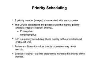Priority Scheduling
• A priority number (integer) is associated with each process
• The CPU is allocated to the process with the highest priority
(smallest integer  highest priority).
– Preemptive
– nonpreemptive
• SJF is a priority scheduling where priority is the predicted next
CPU burst time.
• Problem  Starvation – low priority processes may never
execute.
• Solution  Aging – as time progresses increase the priority of the
process.
 