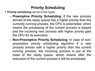Priority Scheduling
• Priority scheduling can be of two types:
– Preemptive Priority Scheduling: If the new process
arrived at the ready queue has a higher priority than the
currently running process, the CPU is preempted, which
means the processing of the current process is stoped
and the incoming new process with higher priority gets
the CPU for its execution.
– Non-Preemptive Priority Scheduling: In case of non-
preemptive priority scheduling algorithm if a new
process arrives with a higher priority than the current
running process, the incoming process is put at the
head of the ready queue, which means after the
execution of the current process it will be processed.
 