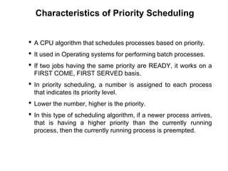 Characteristics of Priority Scheduling
• A CPU algorithm that schedules processes based on priority.
• It used in Operating systems for performing batch processes.
• If two jobs having the same priority are READY, it works on a
FIRST COME, FIRST SERVED basis.
• In priority scheduling, a number is assigned to each process
that indicates its priority level.
• Lower the number, higher is the priority.
• In this type of scheduling algorithm, if a newer process arrives,
that is having a higher priority than the currently running
process, then the currently running process is preempted.
 