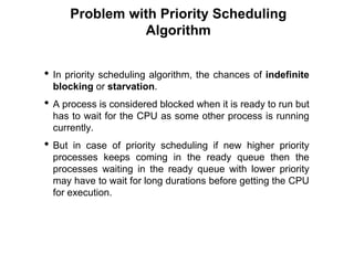 Problem with Priority Scheduling
Algorithm
• In priority scheduling algorithm, the chances of indefinite
blocking or starvation.
• A process is considered blocked when it is ready to run but
has to wait for the CPU as some other process is running
currently.
• But in case of priority scheduling if new higher priority
processes keeps coming in the ready queue then the
processes waiting in the ready queue with lower priority
may have to wait for long durations before getting the CPU
for execution.
 