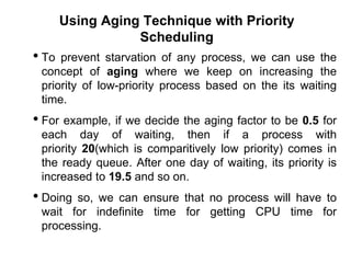 Using Aging Technique with Priority
Scheduling
• To prevent starvation of any process, we can use the
concept of aging where we keep on increasing the
priority of low-priority process based on the its waiting
time.
• For example, if we decide the aging factor to be 0.5 for
each day of waiting, then if a process with
priority 20(which is comparitively low priority) comes in
the ready queue. After one day of waiting, its priority is
increased to 19.5 and so on.
• Doing so, we can ensure that no process will have to
wait for indefinite time for getting CPU time for
processing.
 