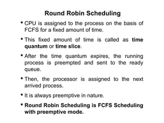 Round Robin Scheduling
• CPU is assigned to the process on the basis of
FCFS for a fixed amount of time.
• This fixed amount of time is called as time
quantum or time slice.
• After the time quantum expires, the running
process is preempted and sent to the ready
queue.
• Then, the processor is assigned to the next
arrived process.
• It is always preemptive in nature.
• Round Robin Scheduling is FCFS Scheduling
with preemptive mode.
 