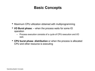 Operating System Concepts
Basic Concepts
• Maximum CPU utilization obtained with multiprogramming
• I/O Burst phase: – when the process waits for some IO
operation
– Process execution consists of a cycle of CPU execution and I/O
wait.
• CPU burst phase :distribution or when the process is allocated
CPU and other resource is executing
 