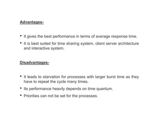 Advantages-
• It gives the best performance in terms of average response time.
• It is best suited for time sharing system, client server architecture
and interactive system.
Disadvantages-
• It leads to starvation for processes with larger burst time as they
have to repeat the cycle many times.
• Its performance heavily depends on time quantum.
• Priorities can not be set for the processes.
 