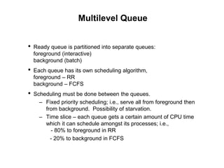 Multilevel Queue
• Ready queue is partitioned into separate queues:
foreground (interactive)
background (batch)
• Each queue has its own scheduling algorithm,
foreground – RR
background – FCFS
• Scheduling must be done between the queues.
– Fixed priority scheduling; i.e., serve all from foreground then
from background. Possibility of starvation.
– Time slice – each queue gets a certain amount of CPU time
which it can schedule amongst its processes; i.e.,
- 80% to foreground in RR
- 20% to background in FCFS
 