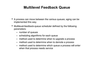 Multilevel Feedback Queue
• A process can move between the various queues; aging can be
implemented this way.
• Multilevel-feedback-queue scheduler defined by the following
parameters:
– number of queues
– scheduling algorithms for each queue
– method used to determine when to upgrade a process
– method used to determine when to demote a process
– method used to determine which queue a process will enter
when that process needs service
 