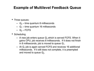 Example of Multilevel Feedback Queue
• Three queues:
– Q0 – time quantum 8 milliseconds
– Q1 – time quantum 16 milliseconds
– Q2 – FCFS
• Scheduling
– A new job enters queue Q0 which is served FCFS. When it
gains CPU, job receives 8 milliseconds. If it does not finish
in 8 milliseconds, job is moved to queue Q1.
– At Q1 job is again served FCFS and receives 16 additional
milliseconds. If it still does not complete, it is preempted
and moved to queue Q2.
 